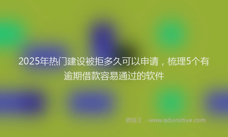 2025年热门建设被拒多久可以申请，梳理5个有逾期借款容易通过的软件