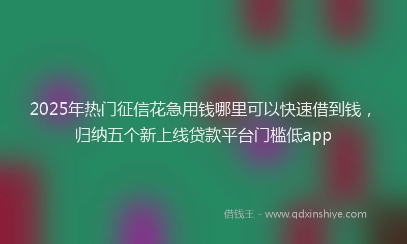 2025年热门征信花急用钱哪里可以快速借到钱，归纳五个新上线贷款平台门槛低app