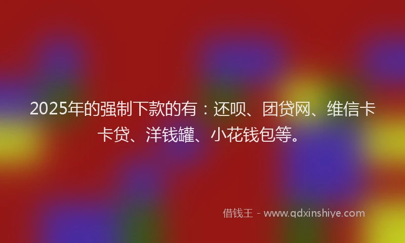 2025年的强制下款的有：还呗、团贷网、维信卡卡贷、洋钱罐、小花钱包等。