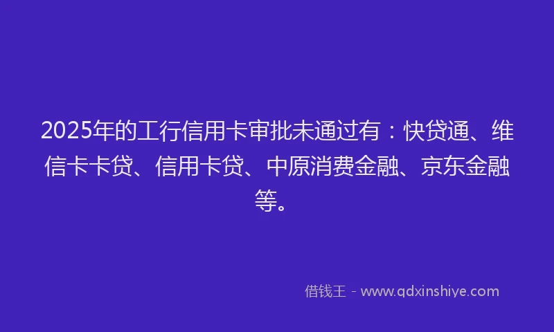 2025年的工行信用卡审批未通过有：快贷通、维信卡卡贷、信用卡贷、中原消费金融、京东金融等。