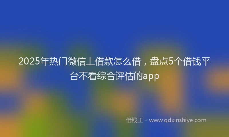 2025年热门微信上借款怎么借，盘点5个借钱平台不看综合评估的app