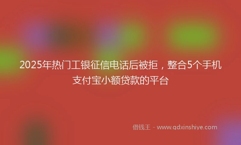 2025年热门工银征信电话后被拒，整合5个手机支付宝小额贷款的平台