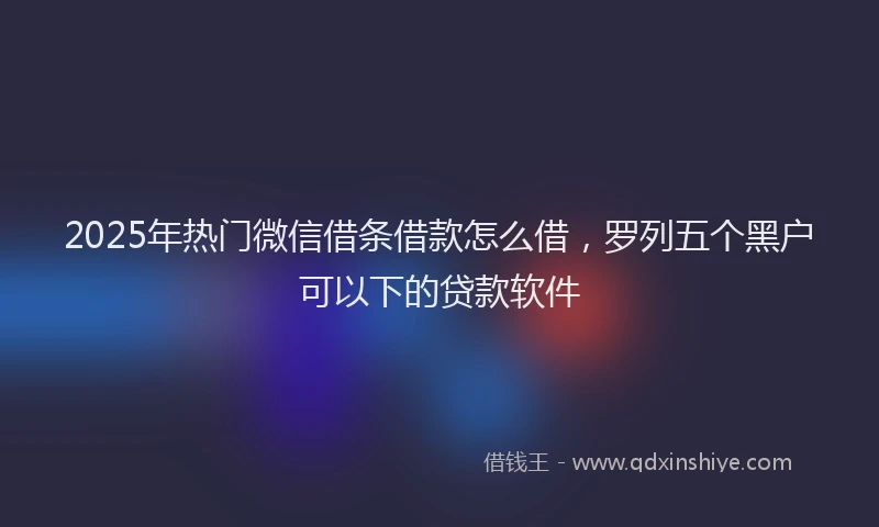 2025年热门微信借条借款怎么借，罗列五个黑户可以下的贷款软件