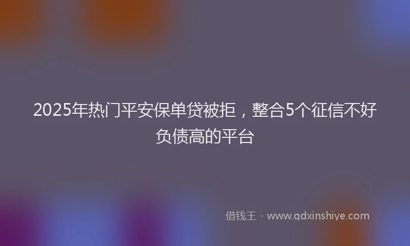 2025年热门平安保单贷被拒，整合5个征信不好负债高的平台