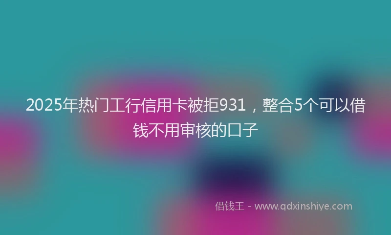 2025年热门工行信用卡被拒931，整合5个可以借钱不用审核的口子