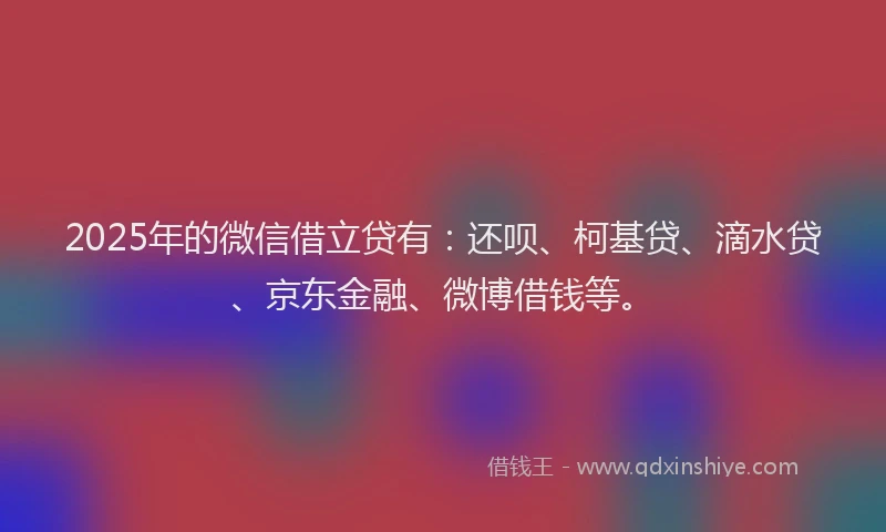 2025年的微信借立贷有：还呗、柯基贷、滴水贷、京东金融、微博借钱等。