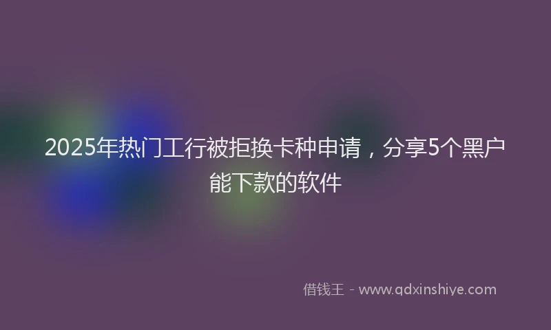 2025年热门工行被拒换卡种申请，分享5个黑户能下款的软件