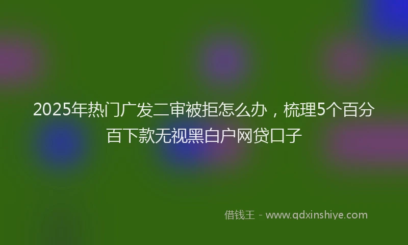 2025年热门广发二审被拒怎么办，梳理5个百分百下款无视黑白户网贷口子