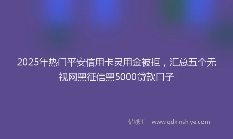 2025年热门平安信用卡灵用金被拒，汇总五个无视网黑征信黑5000贷款口子