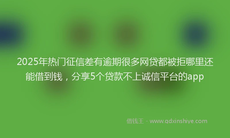 2025年热门征信差有逾期很多网贷都被拒哪里还能借到钱，分享5个贷款不上诚信平台的app