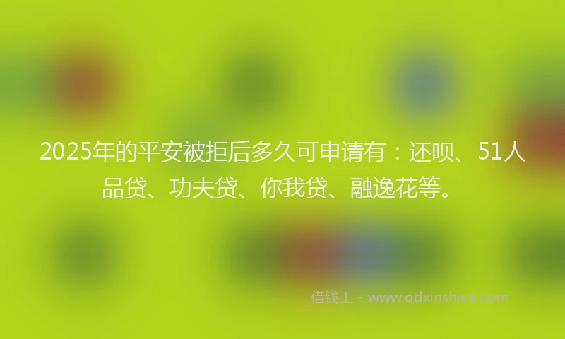 2025年的平安被拒后多久可申请有：还呗、51人品贷、功夫贷、你我贷、融逸花等。