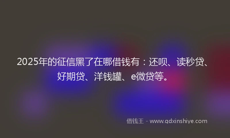 2025年的征信黑了在哪借钱有：还呗、读秒贷、好期贷、洋钱罐、e微贷等。