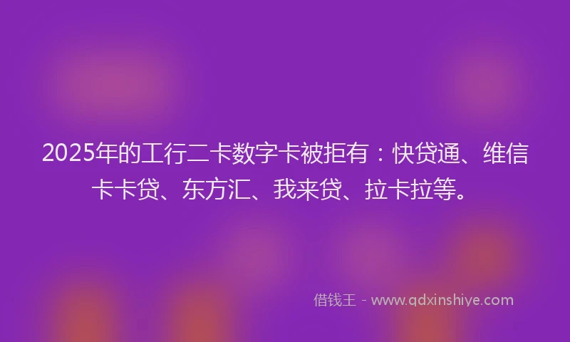 2025年的工行二卡数字卡被拒有：快贷通、维信卡卡贷、东方汇、我来贷、拉卡拉等。
