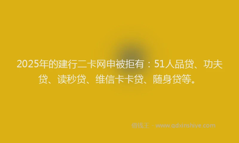 2025年的建行二卡网申被拒有:51人品贷、功夫贷、读秒贷、维信卡卡贷、随身贷等。