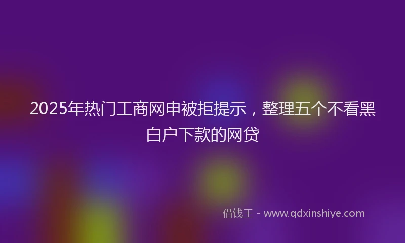 2025年热门工商网申被拒提示，整理五个不看黑白户下款的网贷