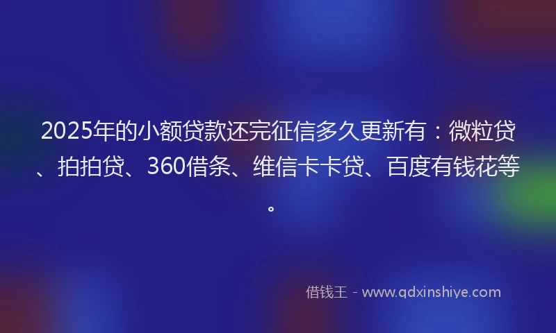 2025年的小额贷款还完征信多久更新有：微粒贷、拍拍贷、360借条、维信卡卡贷、百度有钱花等。
