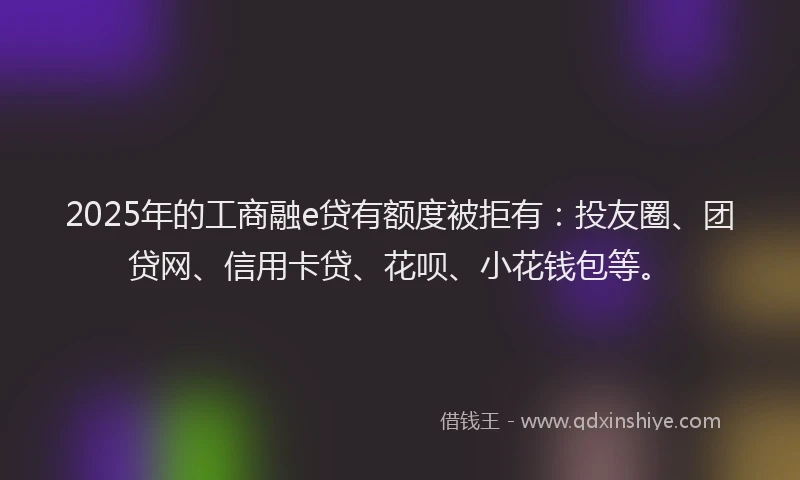 2025年的工商融e贷有额度被拒有：投友圈、团贷网、信用卡贷、花呗、小花钱包等。