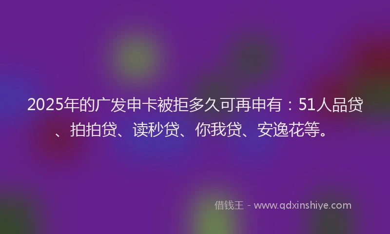 2025年的广发申卡被拒多久可再申有：51人品贷、拍拍贷、读秒贷、你我贷、安逸花等。