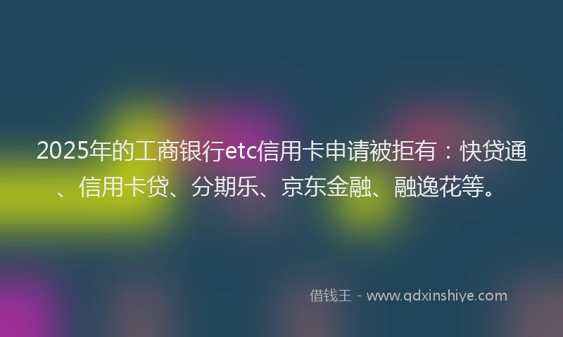 2025年的工商银行etc信用卡申请被拒有：快贷通、信用卡贷、分期乐、京东金融、融逸花等。