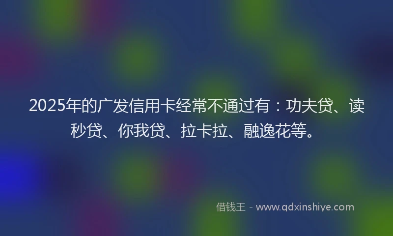 2025年的广发信用卡经常不通过有：功夫贷、读秒贷、你我贷、拉卡拉、融逸花等。