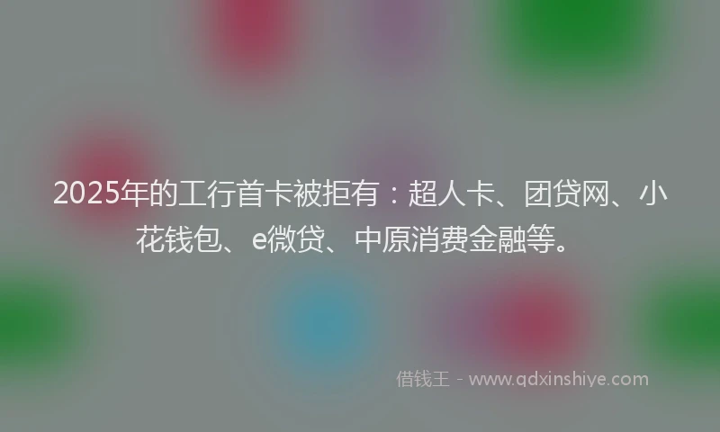2025年的工行首卡被拒有：超人卡、团贷网、小花钱包、e微贷、中原消费金融等。