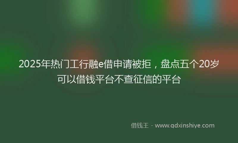 2025年热门工行融e借申请被拒，盘点五个20岁可以借钱平台不查征信的平台