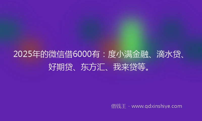 2025年的微信借6000有：度小满金融、滴水贷、好期贷、东方汇、我来贷等。