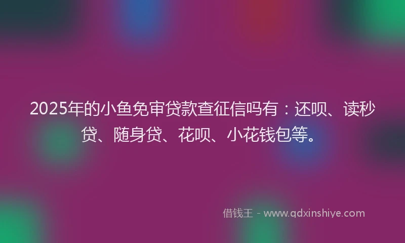 2025年的小鱼免审贷款查征信吗有：还呗、读秒贷、随身贷、花呗、小花钱包等。
