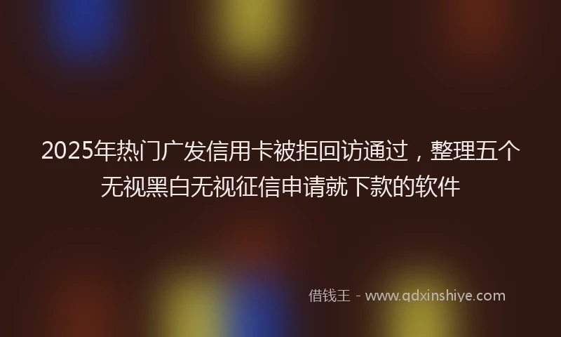 2025年热门广发信用卡被拒回访通过，整理五个无视黑白无视征信申请就下款的软件
