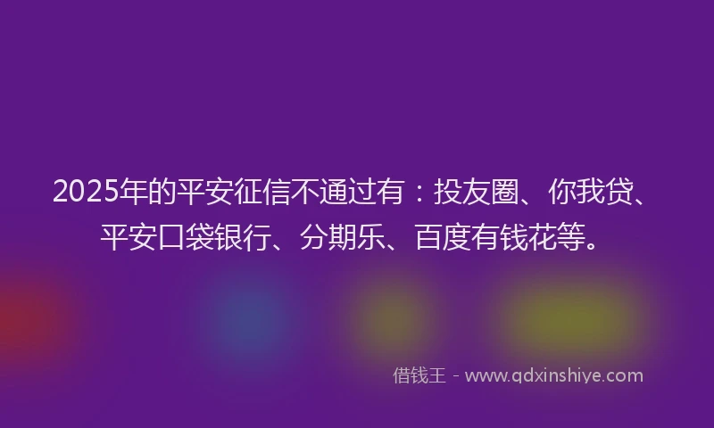 2025年的平安征信不通过有：投友圈、你我贷、平安口袋银行、分期乐、百度有钱花等。