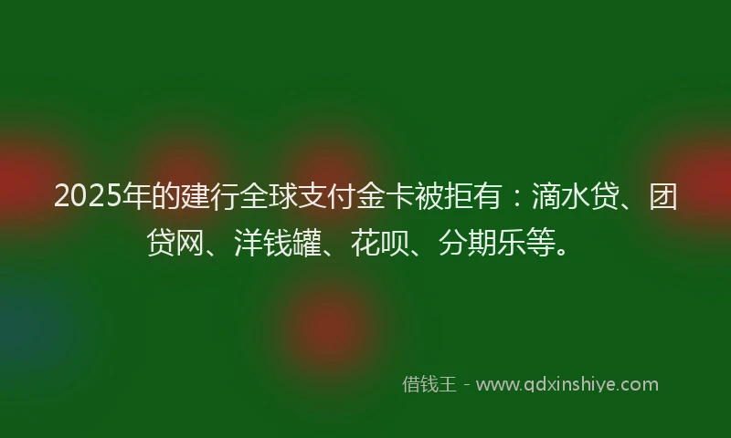 2025年的建行全球支付金卡被拒有：滴水贷、团贷网、洋钱罐、花呗、分期乐等。