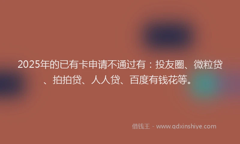 2025年的已有卡申请不通过有：投友圈、微粒贷、拍拍贷、人人贷、百度有钱花等。