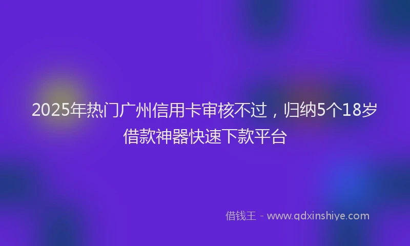 2025年热门广州信用卡审核不过，归纳5个18岁借款神器快速下款平台