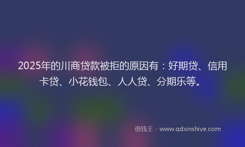 2025年的川商贷款被拒的原因有：好期贷、信用卡贷、小花钱包、人人贷、分期乐等。