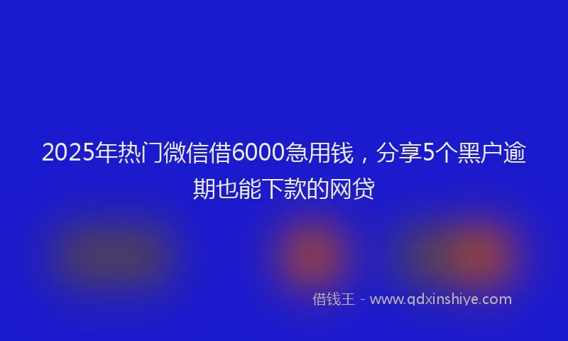 2025年热门微信借6000急用钱，分享5个黑户逾期也能下款的网贷