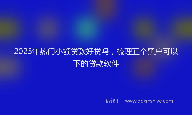 2025年热门小额贷款好贷吗，梳理五个黑户可以下的贷款软件