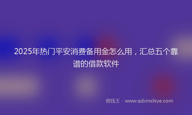 2025年热门平安消费备用金怎么用，汇总五个靠谱的借款软件