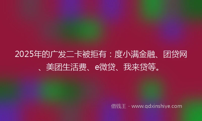 2025年的广发二卡被拒有：度小满金融、团贷网、美团生活费、e微贷、我来贷等。
