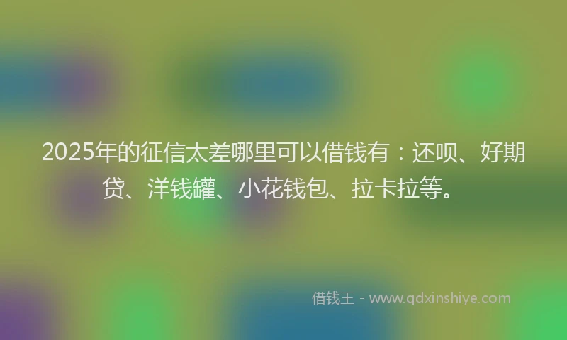 2025年的征信太差哪里可以借钱有：还呗、好期贷、洋钱罐、小花钱包、拉卡拉等。