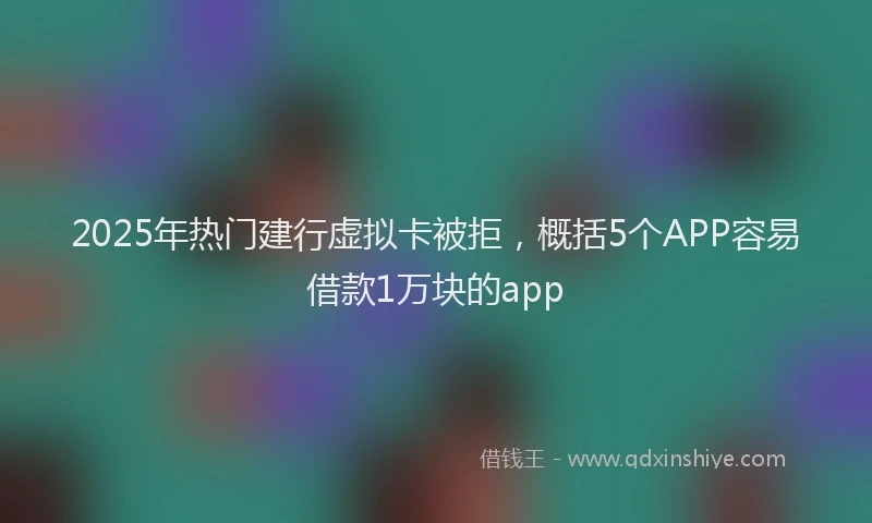 2025年热门建行虚拟卡被拒，概括5个APP容易借款1万块的app