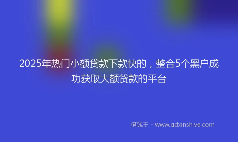 2025年热门小额贷款下款快的，整合5个黑户成功获取大额贷款的平台