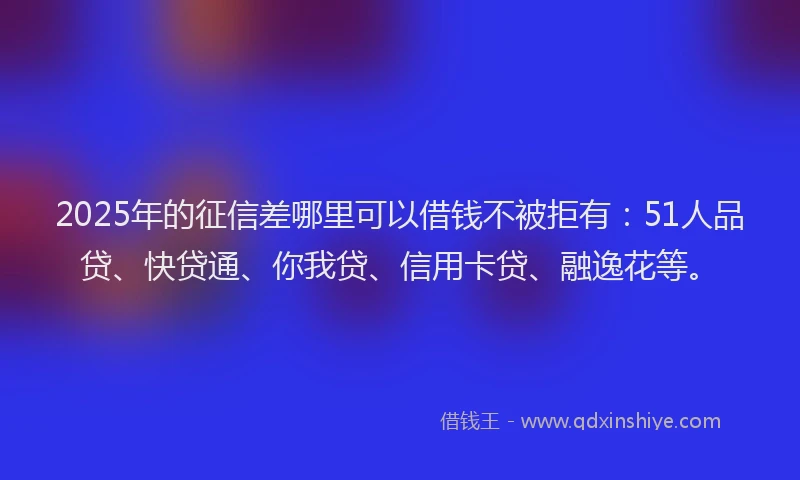 2025年的征信差哪里可以借钱不被拒有：51人品贷、快贷通、你我贷、信用卡贷、融逸花等。