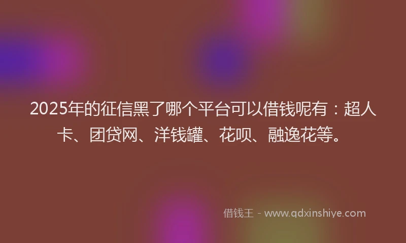 2025年的征信黑了哪个平台可以借钱呢有：超人卡、团贷网、洋钱罐、花呗、融逸花等。