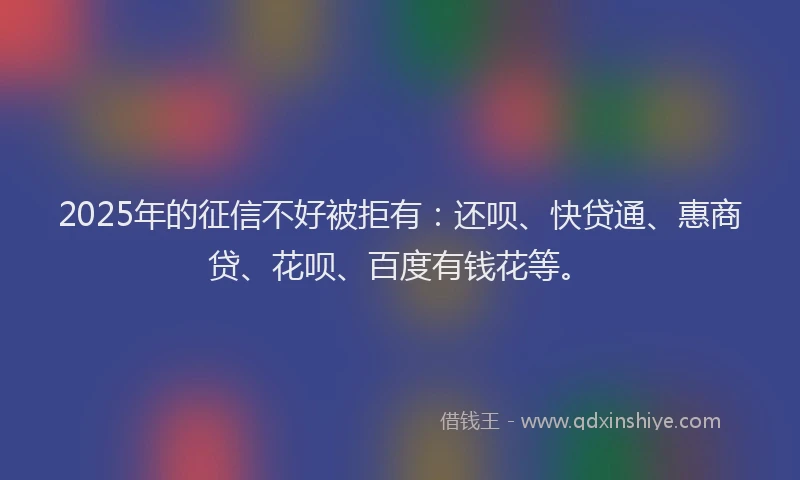 2025年的征信不好被拒有：还呗、快贷通、惠商贷、花呗、百度有钱花等。