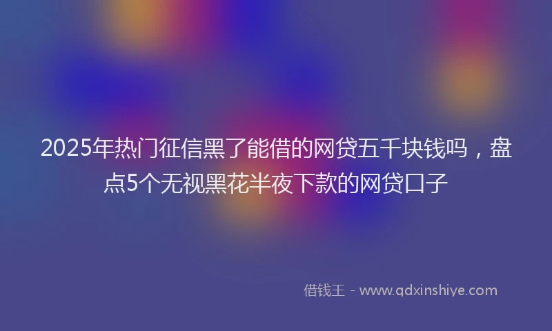 2025年热门征信黑了能借的网贷五千块钱吗，盘点5个无视黑花半夜下款的网贷口子