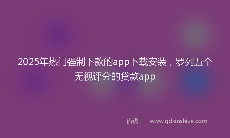 2025年热门强制下款的app下载安装，罗列五个无视评分的贷款app