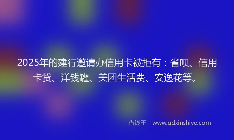 2025年的建行邀请办信用卡被拒有：省呗、信用卡贷、洋钱罐、美团生活费、安逸花等。