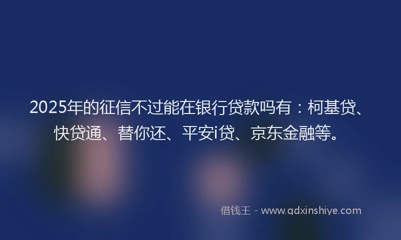 2025年的征信不过能在银行贷款吗有：柯基贷、快贷通、替你还、平安i贷、京东金融等。