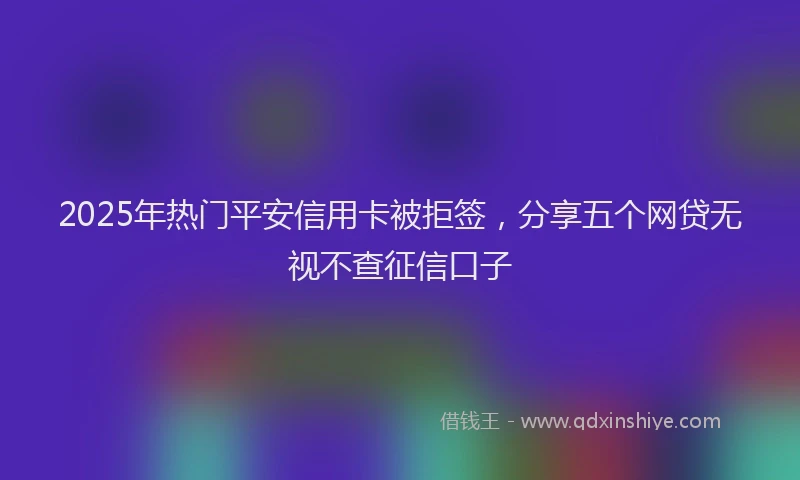 2025年热门平安信用卡被拒签，分享五个网贷无视不查征信口子