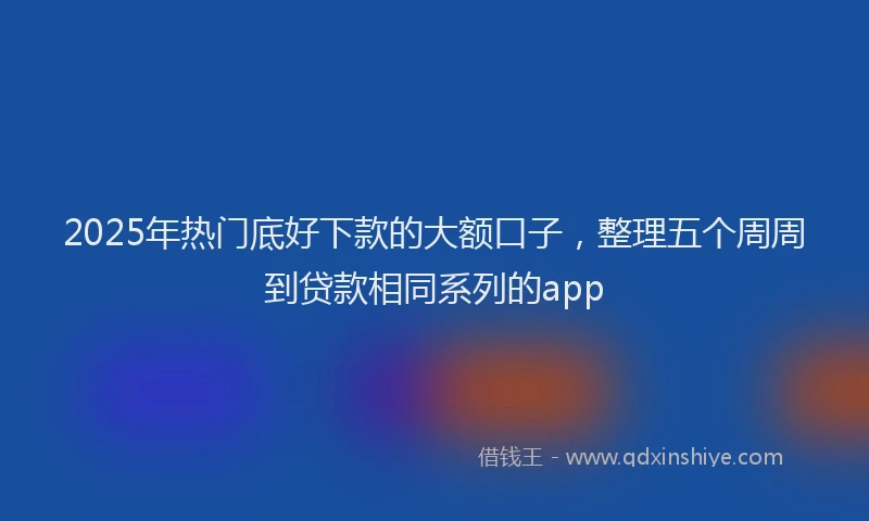 2025年热门底好下款的大额口子，整理五个周周到贷款相同系列的app